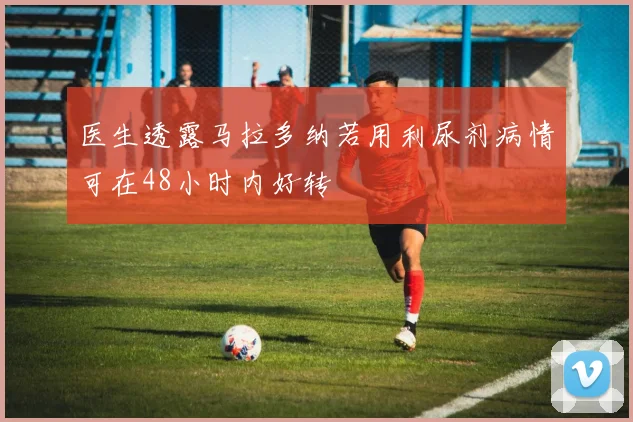 医生透露马拉多纳若用利尿剂病情可在48小时内好转