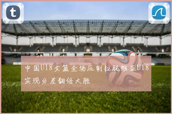 中国U18女篮全场压制拉脱维亚U18实现分差翻倍大胜