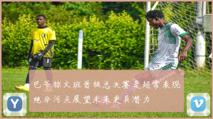 巴爷称文班晋级总决赛是超常表现绝非污点展望未来更具潜力