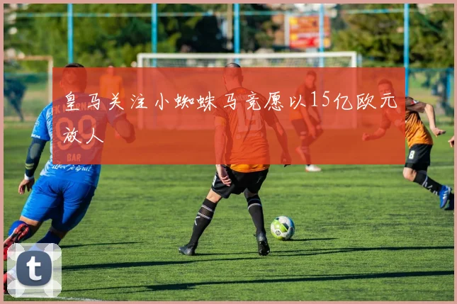 皇马关注小蜘蛛马竞愿以15亿欧元放人