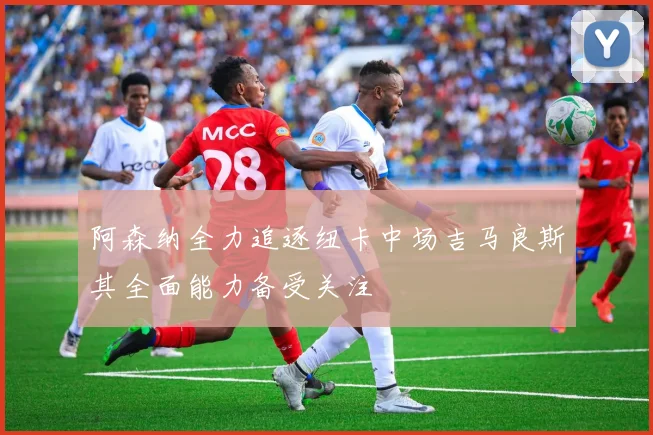 阿森纳全力追逐纽卡中场吉马良斯其全面能力备受关注