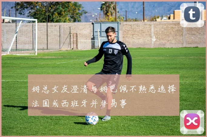 姆总女友澄清与姆巴佩不熟悉选择法国或西班牙并非易事