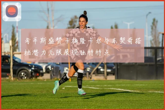 考辛斯盛赞卡梅隆卡尔与东契奇搭档潜力无限展现独特特点