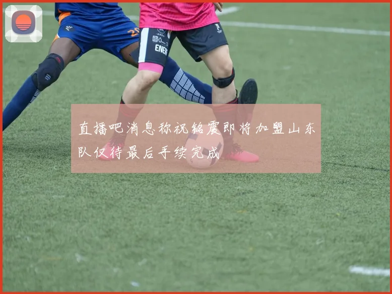直播吧消息称祝铭震即将加盟山东队仅待最后手续完成