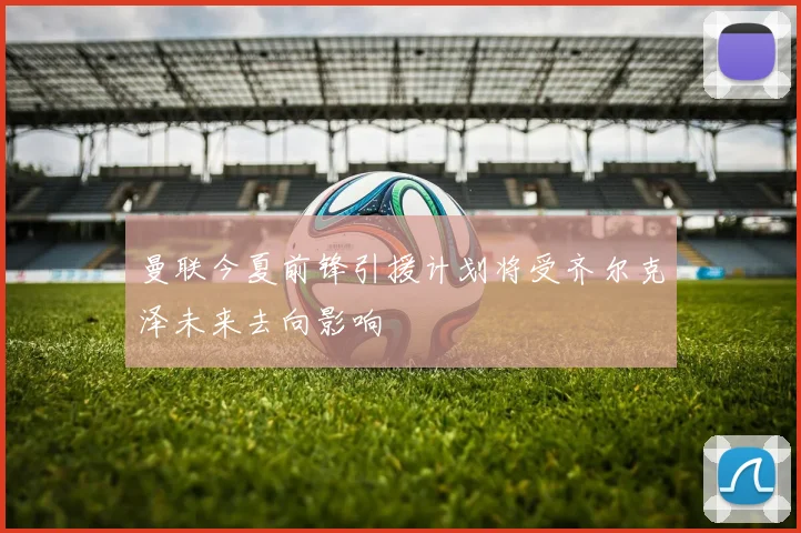 曼联今夏前锋引援计划将受齐尔克泽未来去向影响