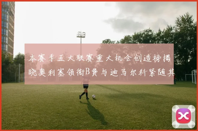 本赛季五大联赛重大机会创造榜揭晓奥利塞领衔B费与迪马尔科紧随其后